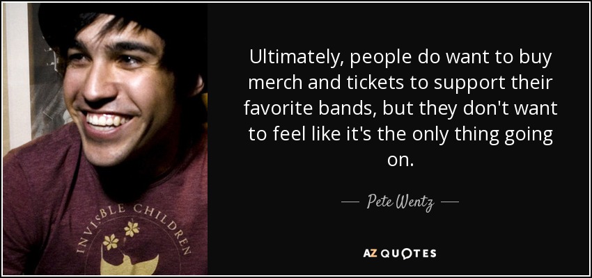 Ultimately, people do want to buy merch and tickets to support their favorite bands, but they don't want to feel like it's the only thing going on. - Pete Wentz