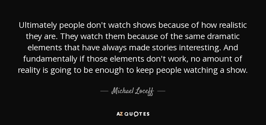 Ultimately people don't watch shows because of how realistic they are. They watch them because of the same dramatic elements that have always made stories interesting. And fundamentally if those elements don't work, no amount of reality is going to be enough to keep people watching a show. - Michael Loceff