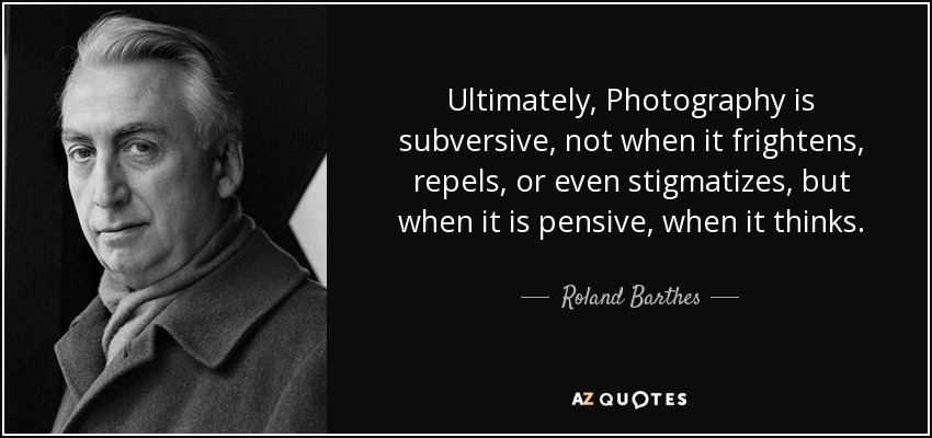 Ultimately, Photography is subversive, not when it frightens, repels, or even stigmatizes, but when it is pensive, when it thinks. - Roland Barthes