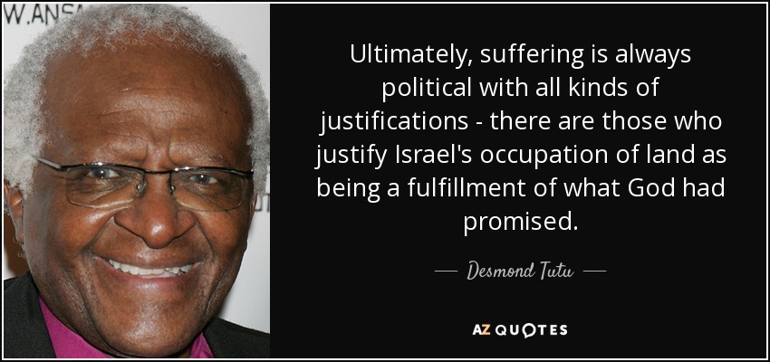 Ultimately, suffering is always political with all kinds of justifications - there are those who justify Israel's occupation of land as being a fulfillment of what God had promised. - Desmond Tutu