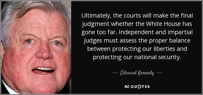 Ultimately, the courts will make the final judgment whether the White House has gone too far. Independent and impartial judges must assess the proper balance between protecting our liberties and protecting our national security. - Edward Kennedy