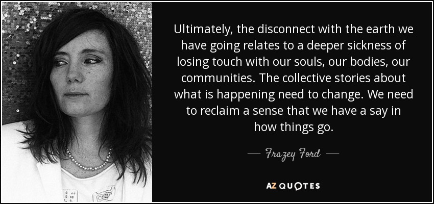 Ultimately, the disconnect with the earth we have going relates to a deeper sickness of losing touch with our souls, our bodies, our communities. The collective stories about what is happening need to change. We need to reclaim a sense that we have a say in how things go. - Frazey Ford
