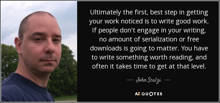 Ultimately the first, best step in getting your work noticed is to write good work. If people don't engage in your writing, no amount of serialization or free downloads is going to matter. You have to write something worth reading, and often it takes time to get at that level. - John Scalzi