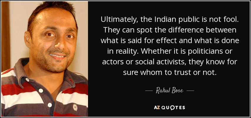 Ultimately, the Indian public is not fool. They can spot the difference between what is said for effect and what is done in reality. Whether it is politicians or actors or social activists, they know for sure whom to trust or not. - Rahul Bose