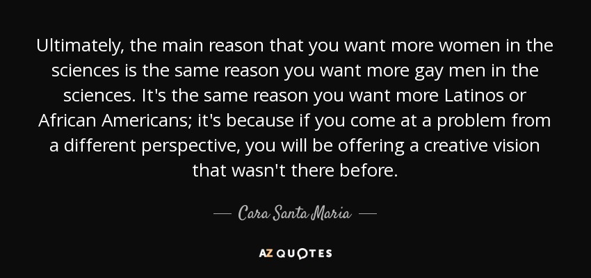 Ultimately, the main reason that you want more women in the sciences is the same reason you want more gay men in the sciences. It's the same reason you want more Latinos or African Americans; it's because if you come at a problem from a different perspective, you will be offering a creative vision that wasn't there before. - Cara Santa Maria