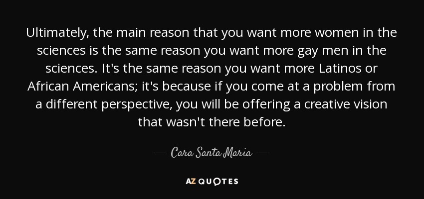 Ultimately, the main reason that you want more women in the sciences is the same reason you want more gay men in the sciences. It's the same reason you want more Latinos or African Americans; it's because if you come at a problem from a different perspective, you will be offering a creative vision that wasn't there before. - Cara Santa Maria