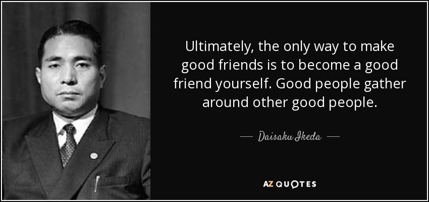 Ultimately, the only way to make good friends is to become a good friend yourself. Good people gather around other good people. - Daisaku Ikeda
