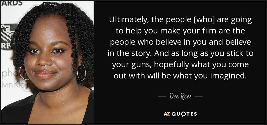 Ultimately, the people [who] are going to help you make your film are the people who believe in you and believe in the story. And as long as you stick to your guns, hopefully what you come out with will be what you imagined. - Dee Rees