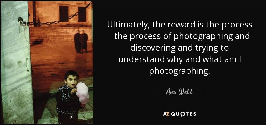 Ultimately, the reward is the process - the process of photographing and discovering and trying to understand why and what am I photographing. - Alex Webb