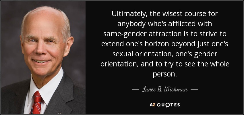 Ultimately, the wisest course for anybody who's afflicted with same-gender attraction is to strive to extend one's horizon beyond just one's sexual orientation, one's gender orientation, and to try to see the whole person. - Lance B. Wickman