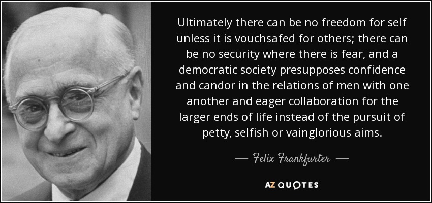 Ultimately there can be no freedom for self unless it is vouchsafed for others; there can be no security where there is fear, and a democratic society presupposes confidence and candor in the relations of men with one another and eager collaboration for the larger ends of life instead of the pursuit of petty, selfish or vainglorious aims. - Felix Frankfurter