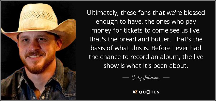 Ultimately, these fans that we're blessed enough to have, the ones who pay money for tickets to come see us live, that's the bread and butter. That's the basis of what this is. Before I ever had the chance to record an album, the live show is what it's been about. - Cody Johnson