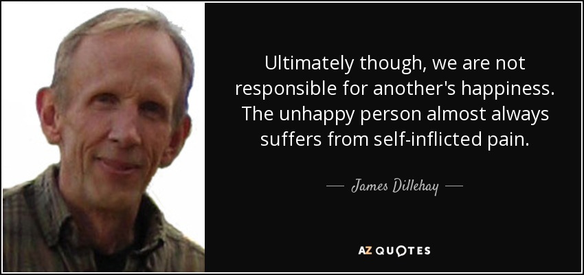 Ultimately though, we are not responsible for another's happiness. The unhappy person almost always suffers from self-inflicted pain. - James Dillehay