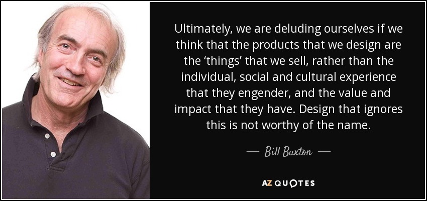 Ultimately, we are deluding ourselves if we think that the products that we design are the ‘things’ that we sell, rather than the individual, social and cultural experience that they engender, and the value and impact that they have. Design that ignores this is not worthy of the name. - Bill Buxton