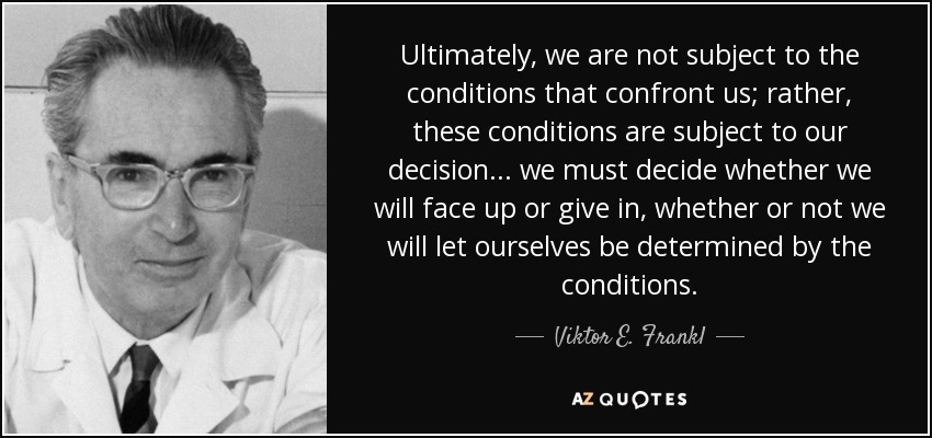 Ultimately, we are not subject to the conditions that confront us; rather, these conditions are subject to our decision ... we must decide whether we will face up or give in, whether or not we will let ourselves be determined by the conditions. - Viktor E. Frankl