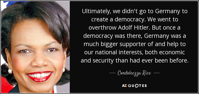 Ultimately, we didn't go to Germany to create a democracy. We went to overthrow Adolf Hitler. But once a democracy was there, Germany was a much bigger supporter of and help to our national interests, both economic and security than had ever been before. - Condoleezza Rice