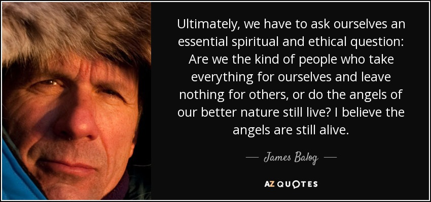 Ultimately, we have to ask ourselves an essential spiritual and ethical question: Are we the kind of people who take everything for ourselves and leave nothing for others, or do the angels of our better nature still live? I believe the angels are still alive. - James Balog