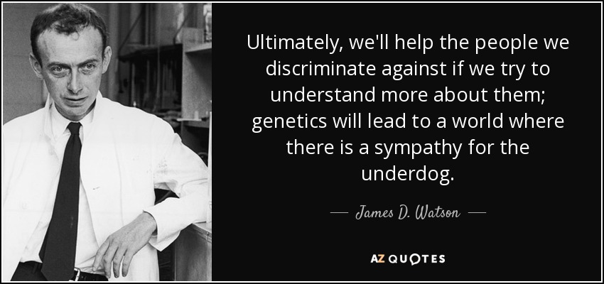 Ultimately, we'll help the people we discriminate against if we try to understand more about them; genetics will lead to a world where there is a sympathy for the underdog. - James D. Watson