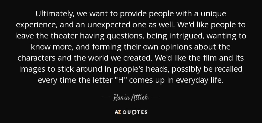 Ultimately, we want to provide people with a unique experience, and an unexpected one as well. We'd like people to leave the theater having questions, being intrigued, wanting to know more, and forming their own opinions about the characters and the world we created. We'd like the film and its images to stick around in people's heads, possibly be recalled every time the letter 