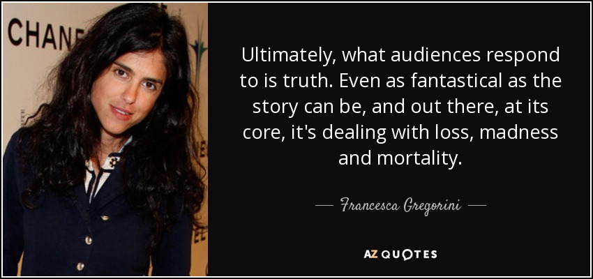 Ultimately, what audiences respond to is truth. Even as fantastical as the story can be, and out there, at its core, it's dealing with loss, madness and mortality. - Francesca Gregorini