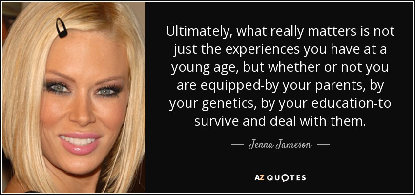 Ultimately, what really matters is not just the experiences you have at a young age, but whether or not you are equipped-by your parents, by your genetics, by your education-to survive and deal with them. - Jenna Jameson