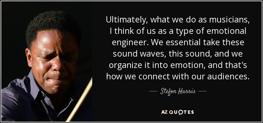 Ultimately, what we do as musicians, I think of us as a type of emotional engineer. We essential take these sound waves, this sound, and we organize it into emotion, and that's how we connect with our audiences. - Stefon Harris