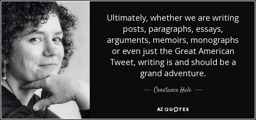 Ultimately, whether we are writing posts, paragraphs, essays, arguments, memoirs, monographs or even just the Great American Tweet, writing is and should be a grand adventure. - Constance Hale