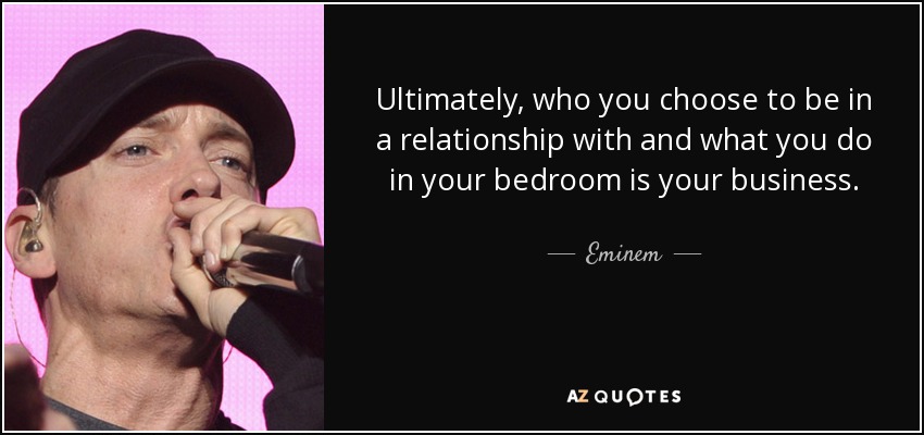 Ultimately, who you choose to be in a relationship with and what you do in your bedroom is your business. - Eminem