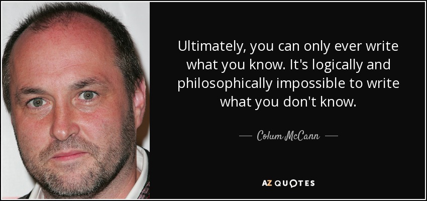 Ultimately, you can only ever write what you know. It's logically and philosophically impossible to write what you don't know. - Colum McCann