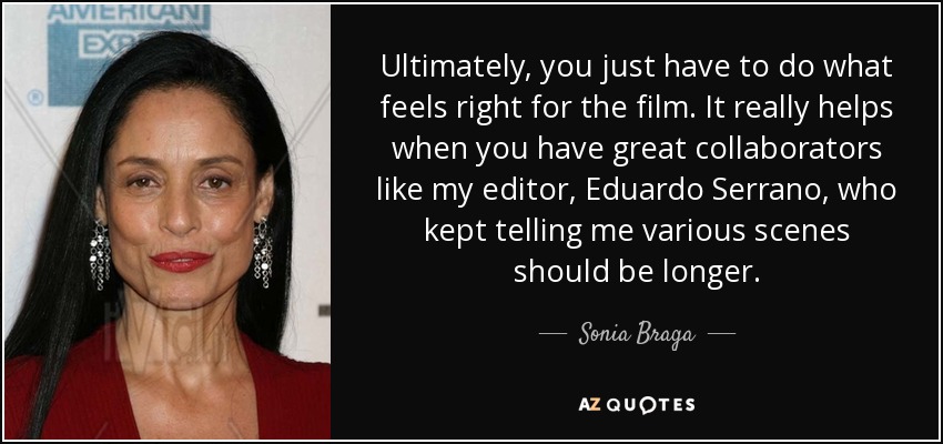 Ultimately, you just have to do what feels right for the film. It really helps when you have great collaborators like my editor, Eduardo Serrano, who kept telling me various scenes should be longer. - Sonia Braga