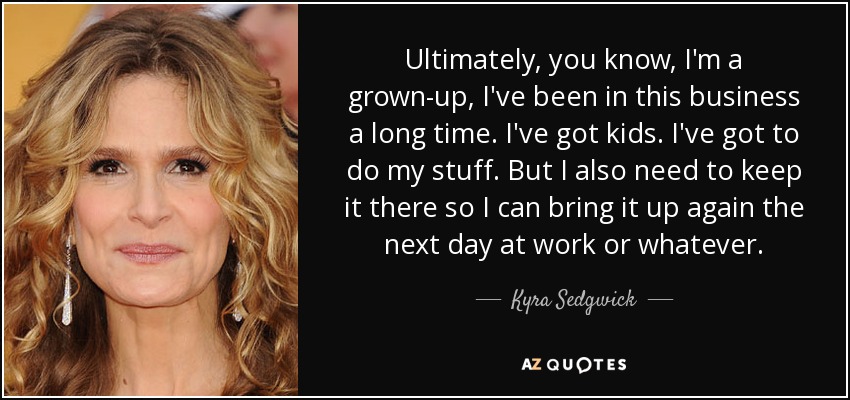 Ultimately, you know, I'm a grown-up, I've been in this business a long time. I've got kids. I've got to do my stuff. But I also need to keep it there so I can bring it up again the next day at work or whatever. - Kyra Sedgwick