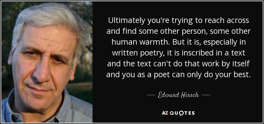 Ultimately you're trying to reach across and find some other person, some other human warmth. But it is, especially in written poetry, it is inscribed in a text and the text can't do that work by itself and you as a poet can only do your best. - Edward Hirsch