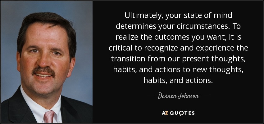 Ultimately, your state of mind determines your circumstances. To realize the outcomes you want, it is critical to recognize and experience the transition from our present thoughts, habits, and actions to new thoughts, habits, and actions. - Darren Johnson