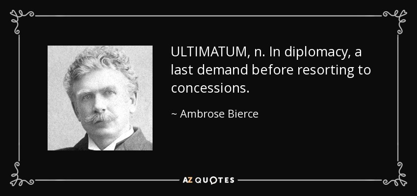 ULTIMATUM, n. In diplomacy, a last demand before resorting to concessions. - Ambrose Bierce