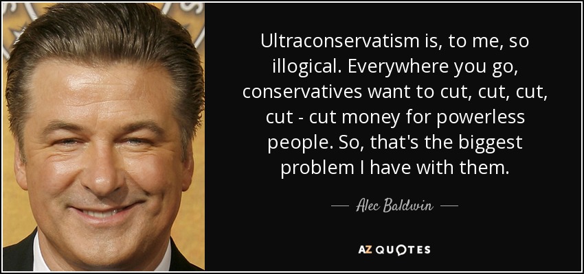 Ultraconservatism is, to me, so illogical. Everywhere you go, conservatives want to cut, cut, cut, cut - cut money for powerless people. So, that's the biggest problem I have with them. - Alec Baldwin