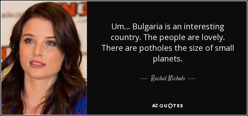 Um... Bulgaria is an interesting country. The people are lovely. There are potholes the size of small planets. - Rachel Nichols