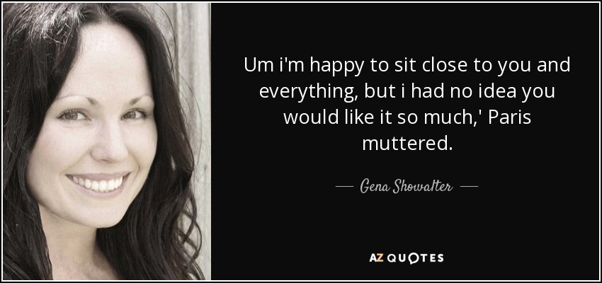 Um i'm happy to sit close to you and everything, but i had no idea you would like it so much,' Paris muttered. - Gena Showalter