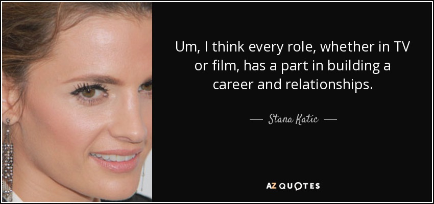 Um, I think every role, whether in TV or film, has a part in building a career and relationships. - Stana Katic