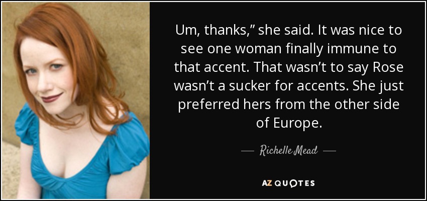 Um, thanks,” she said. It was nice to see one woman finally immune to that accent. That wasn’t to say Rose wasn’t a sucker for accents. She just preferred hers from the other side of Europe. - Richelle Mead