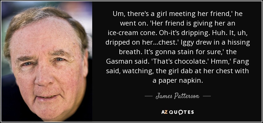 Um, there's a girl meeting her friend,' he went on. 'Her friend is giving her an ice-cream cone. Oh-it's dripping. Huh. It, uh, dripped on her...chest.' Iggy drew in a hissing breath. It's gonna stain for sure,' the Gasman said. 'That's chocolate.' Hmm,' Fang said, watching, the girl dab at her chest with a paper napkin. - James Patterson