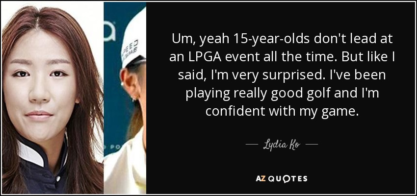 Um, yeah 15-year-olds don't lead at an LPGA event all the time. But like I said, I'm very surprised. I've been playing really good golf and I'm confident with my game. - Lydia Ko