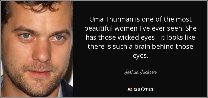 Uma Thurman is one of the most beautiful women I've ever seen. She has those wicked eyes - it looks like there is such a brain behind those eyes. - Joshua Jackson