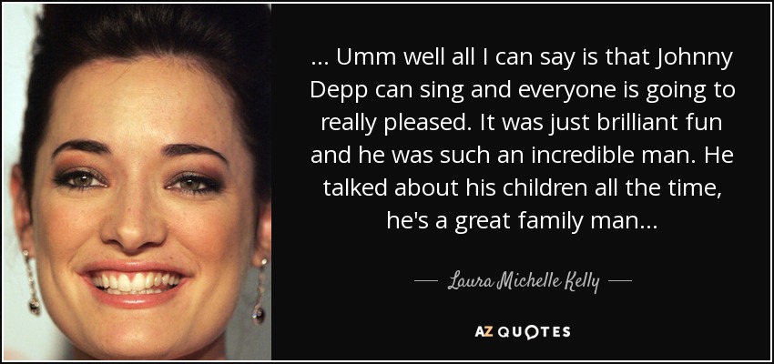 . . . Umm well all I can say is that Johnny Depp can sing and everyone is going to really pleased. It was just brilliant fun and he was such an incredible man. He talked about his children all the time, he's a great family man . . . - Laura Michelle Kelly