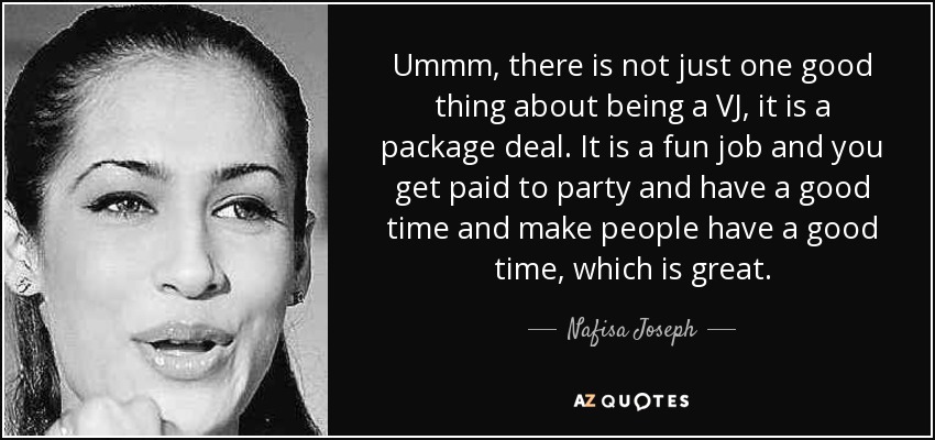 Ummm, there is not just one good thing about being a VJ, it is a package deal. It is a fun job and you get paid to party and have a good time and make people have a good time, which is great. - Nafisa Joseph