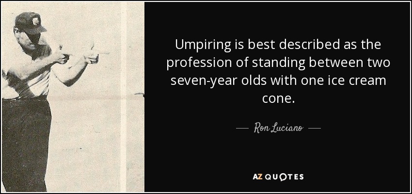 Umpiring is best described as the profession of standing between two seven-year olds with one ice cream cone. - Ron Luciano