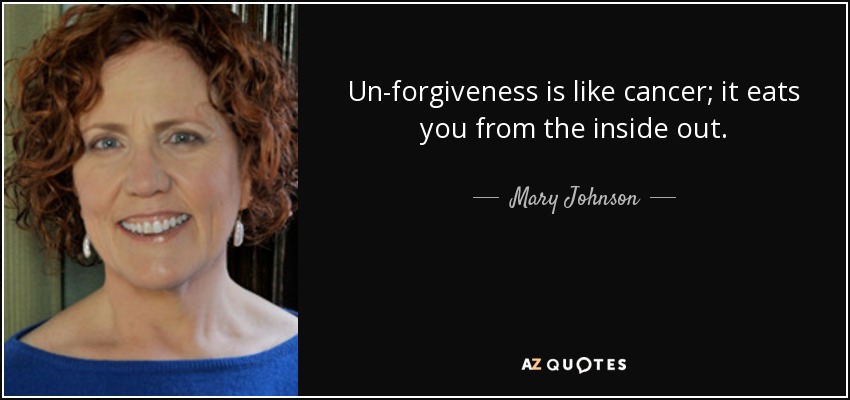 Un-forgiveness is like cancer; it eats you from the inside out. - Mary Johnson