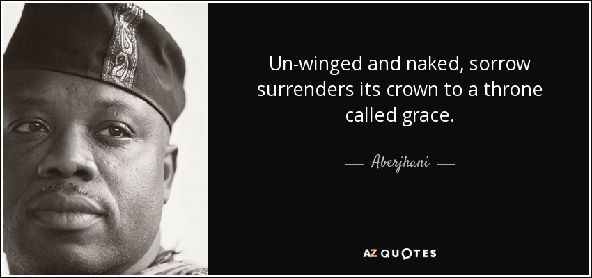 Un-winged and naked, sorrow surrenders its crown to a throne called grace. - Aberjhani