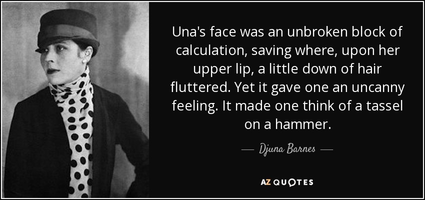 Una's face was an unbroken block of calculation, saving where, upon her upper lip, a little down of hair fluttered. Yet it gave one an uncanny feeling. It made one think of a tassel on a hammer. - Djuna Barnes