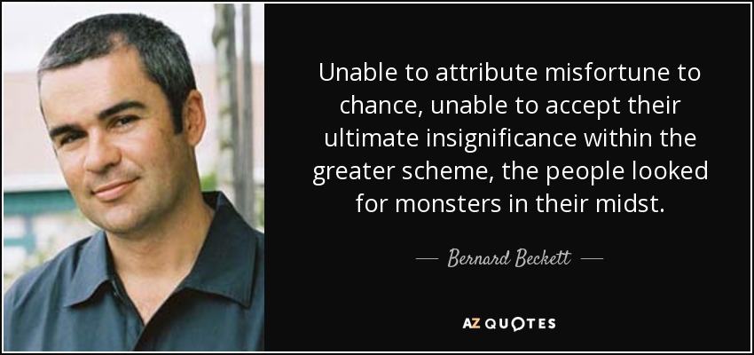 Unable to attribute misfortune to chance, unable to accept their ultimate insignificance within the greater scheme, the people looked for monsters in their midst. - Bernard Beckett