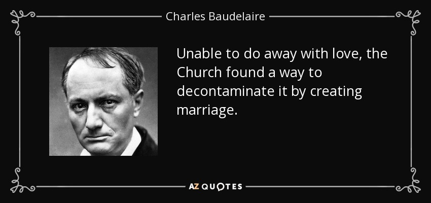 Unable to do away with love, the Church found a way to decontaminate it by creating marriage. - Charles Baudelaire